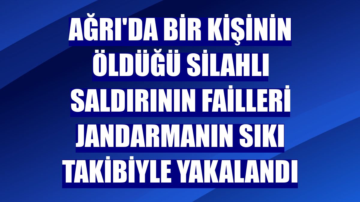 Ağrı'da bir kişinin öldüğü silahlı saldırının failleri jandarmanın sıkı takibiyle yakalandı