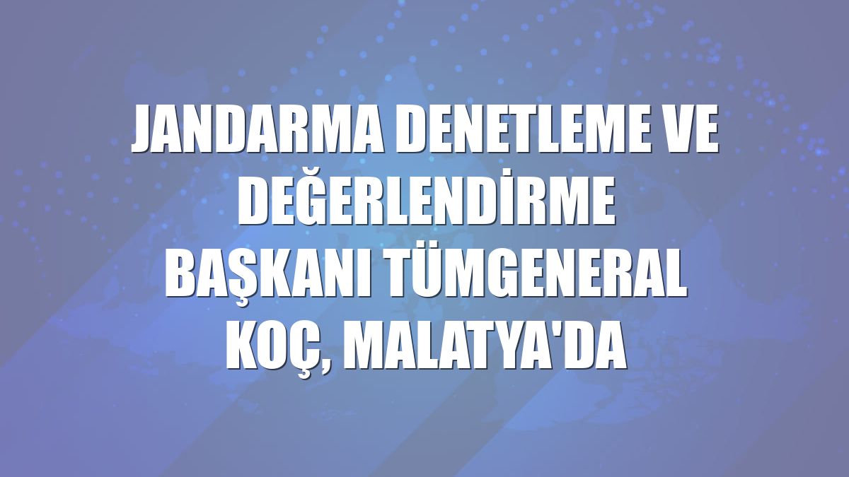 Jandarma Denetleme ve Değerlendirme Başkanı Tümgeneral Koç, Malatya'da