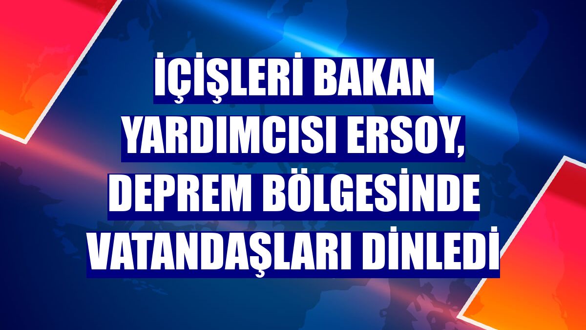 İçişleri Bakan Yardımcısı Ersoy, deprem bölgesinde vatandaşları dinledi