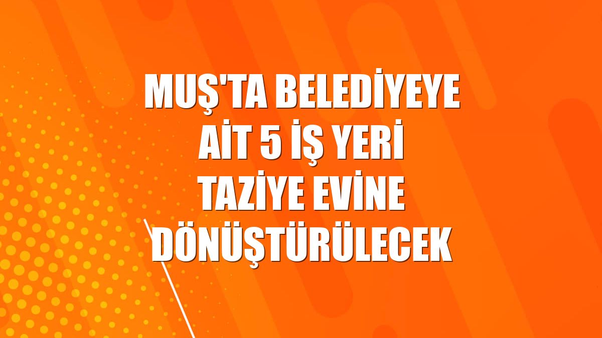 Muş'ta belediyeye ait 5 iş yeri taziye evine dönüştürülecek