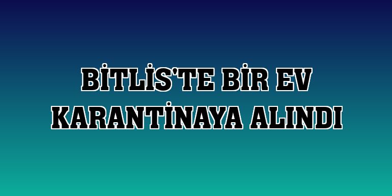 Bitlis'te bir ev karantinaya alındı