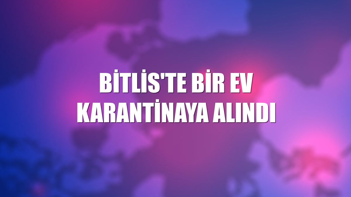 Bitlis'te bir ev karantinaya alındı