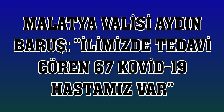 Malatya Valisi Aydın Baruş: 'İlimizde tedavi gören 67 Kovid-19 hastamız var'
