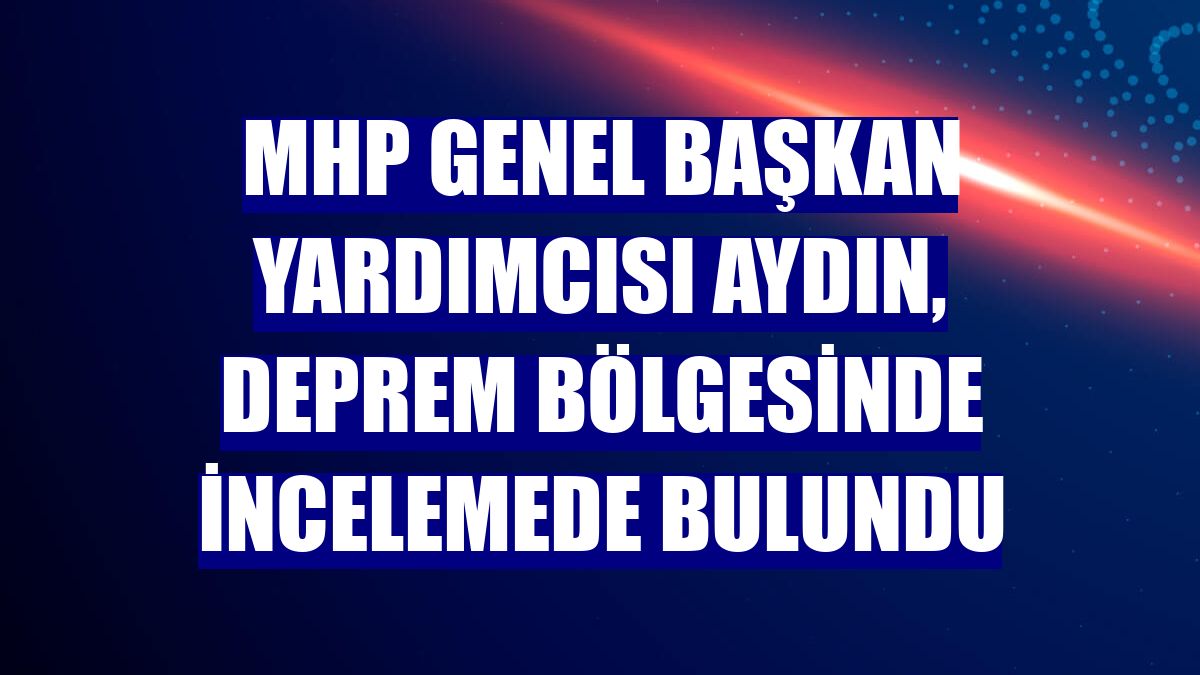 MHP Genel Başkan Yardımcısı Aydın, deprem bölgesinde incelemede bulundu