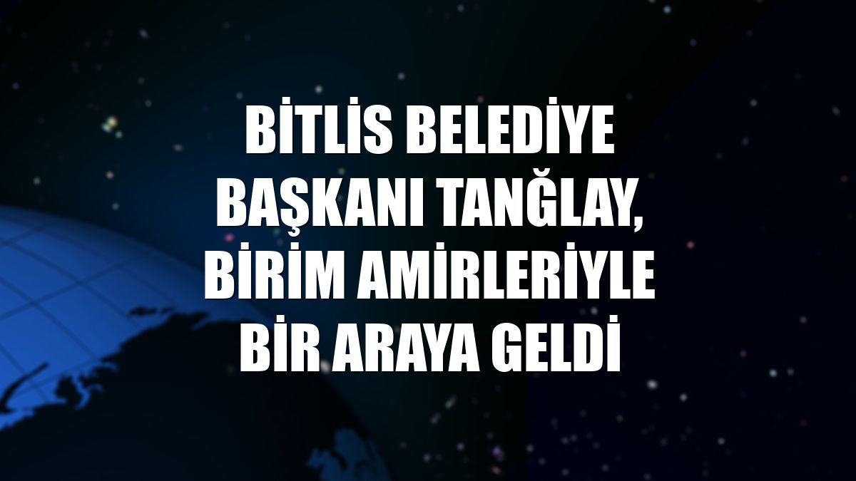 Bitlis Belediye Başkanı Tanğlay, birim amirleriyle bir araya geldi