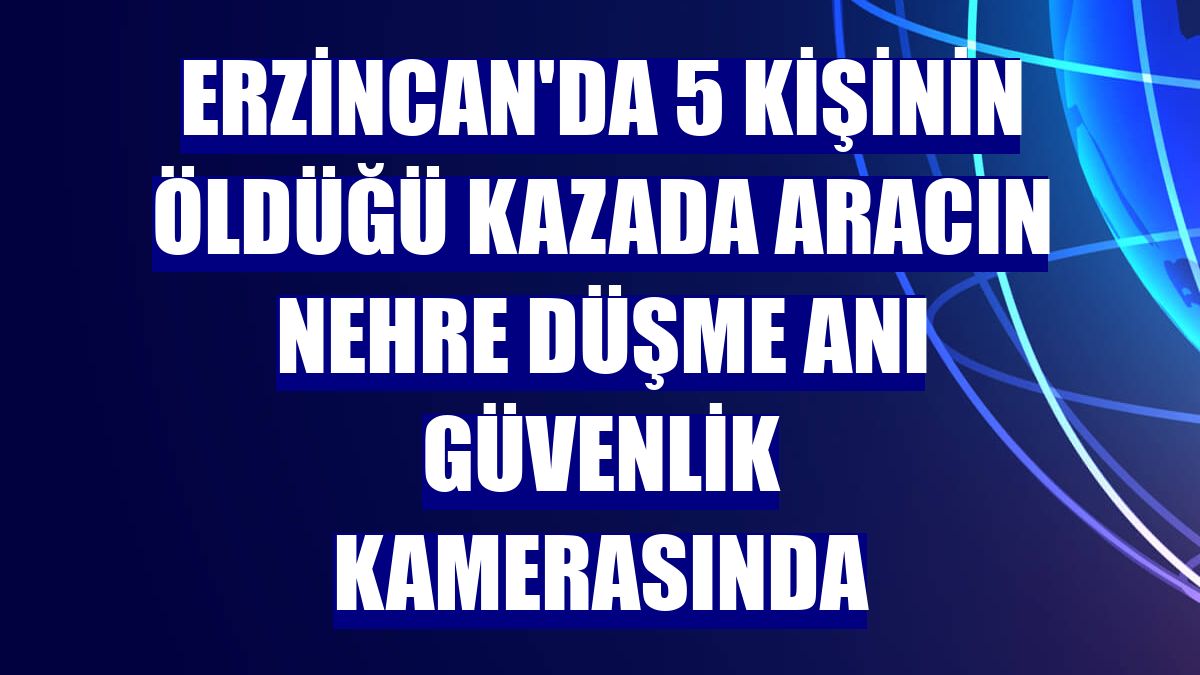Erzincan'da 5 kişinin öldüğü kazada aracın nehre düşme anı güvenlik kamerasında
