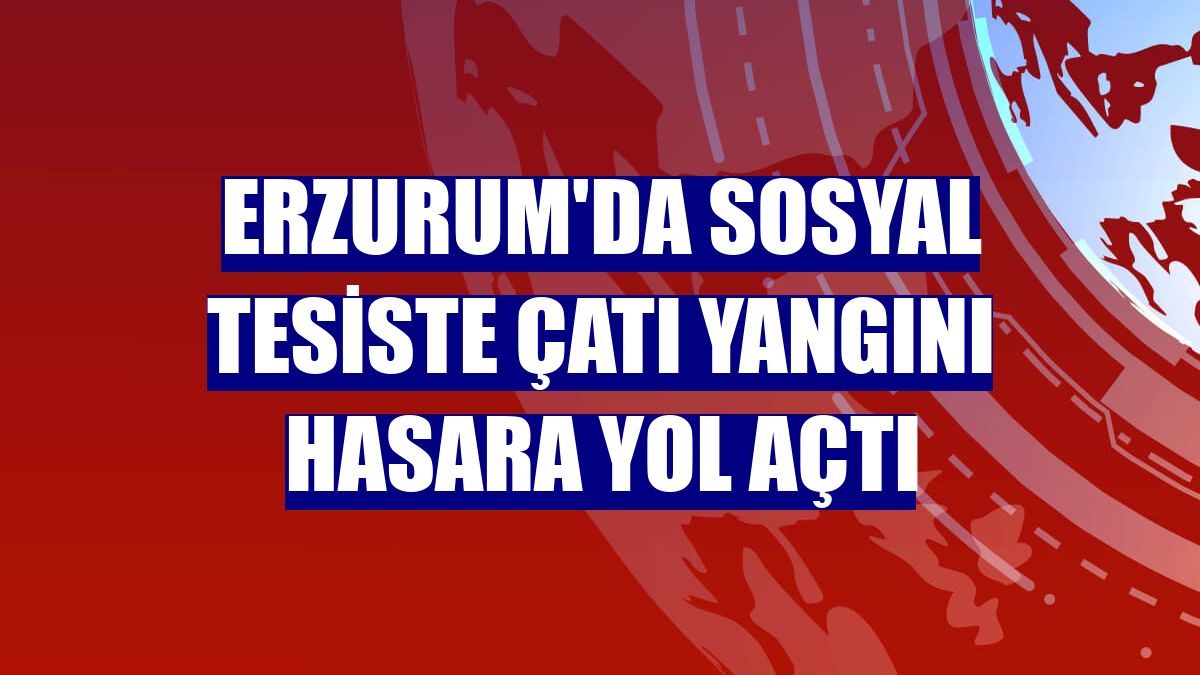 Erzurum'da sosyal tesiste çatı yangını hasara yol açtı