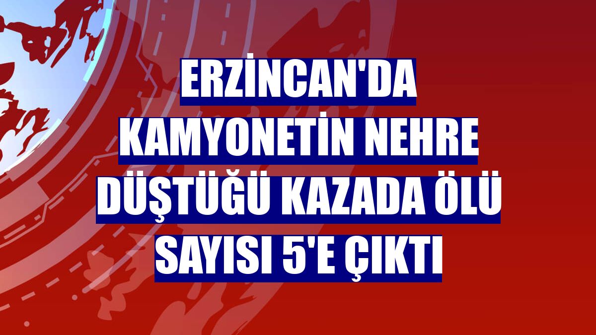 Erzincan'da kamyonetin nehre düştüğü kazada ölü sayısı 5'e çıktı