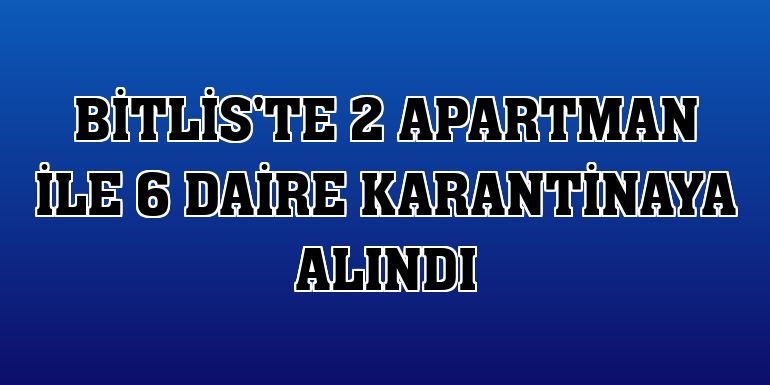 Bitlis'te 2 apartman ile 6 daire karantinaya alındı