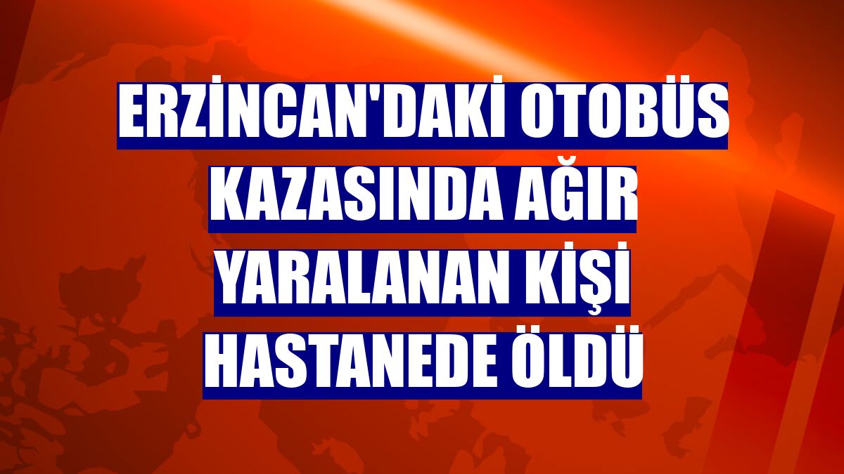 Erzincan'daki otobüs kazasında ağır yaralanan kişi hastanede öldü