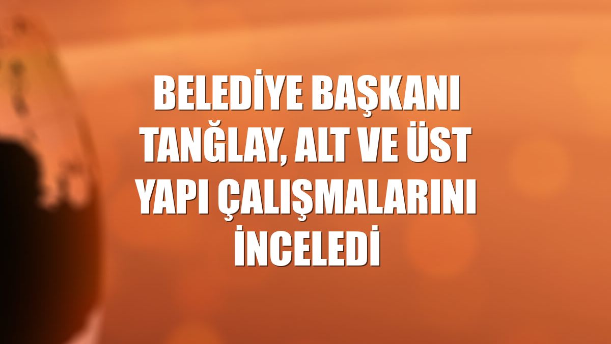 Belediye Başkanı Tanğlay, alt ve üst yapı çalışmalarını inceledi
