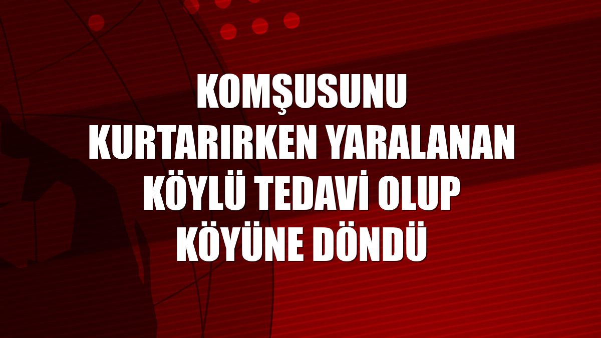 Komşusunu kurtarırken yaralanan köylü tedavi olup köyüne döndü
