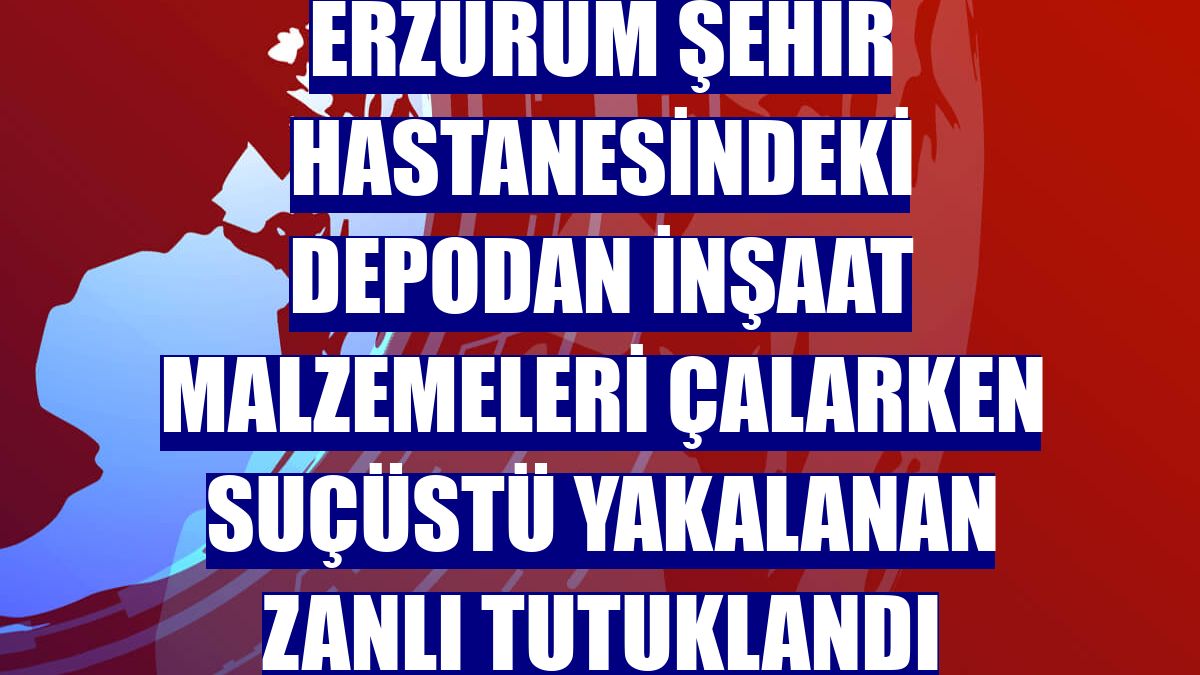 Erzurum Şehir Hastanesindeki depodan inşaat malzemeleri çalarken suçüstü yakalanan zanlı tutuklandı