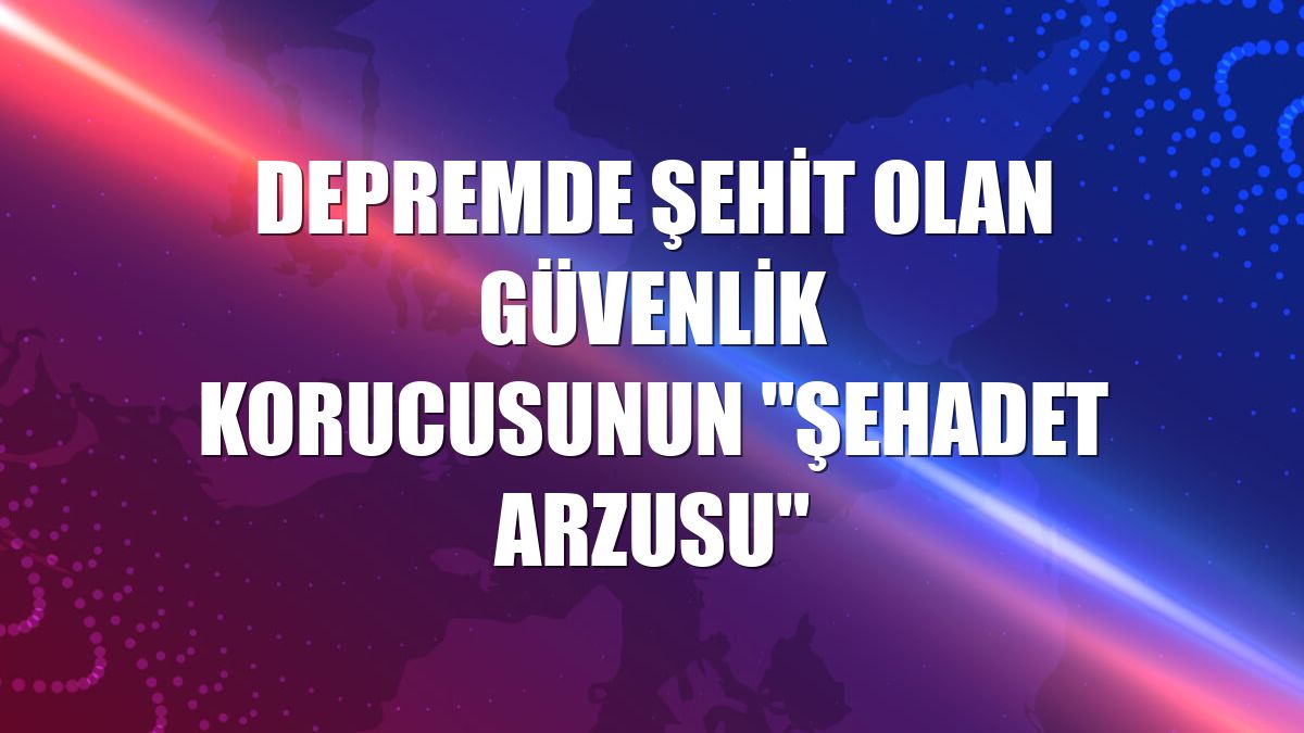 Depremde şehit olan güvenlik korucusunun "şehadet arzusu"