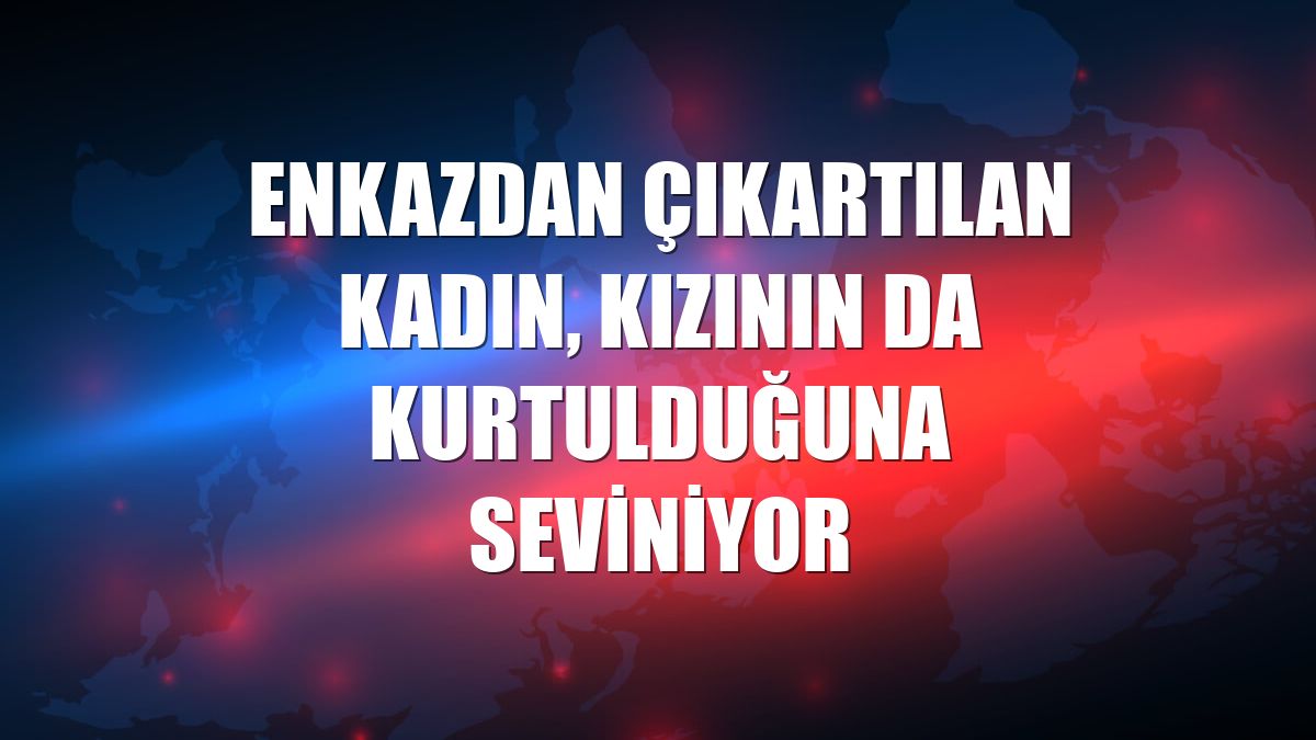 Enkazdan çıkartılan kadın, kızının da kurtulduğuna seviniyor