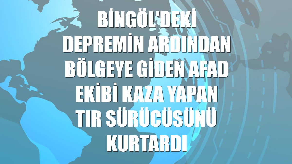 Bingöl'deki depremin ardından bölgeye giden AFAD ekibi kaza yapan tır sürücüsünü kurtardı