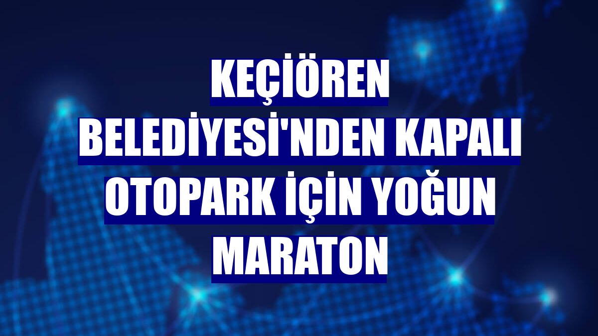 Keçiören Belediyesi'nden kapalı otopark için yoğun maraton