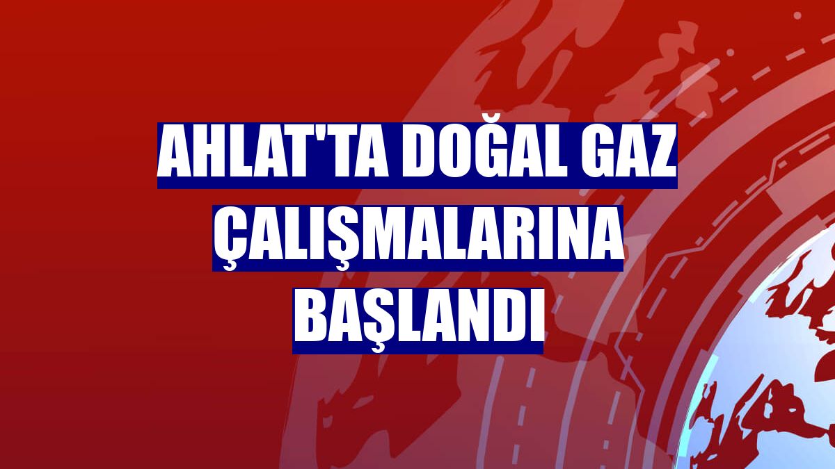 Ahlat'ta doğal gaz çalışmalarına başlandı