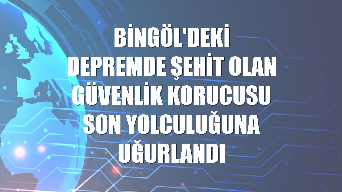 Bingöl'deki depremde şehit olan güvenlik korucusu son yolculuğuna uğurlandı