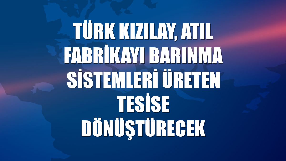 Türk Kızılay, atıl fabrikayı barınma sistemleri üreten tesise dönüştürecek