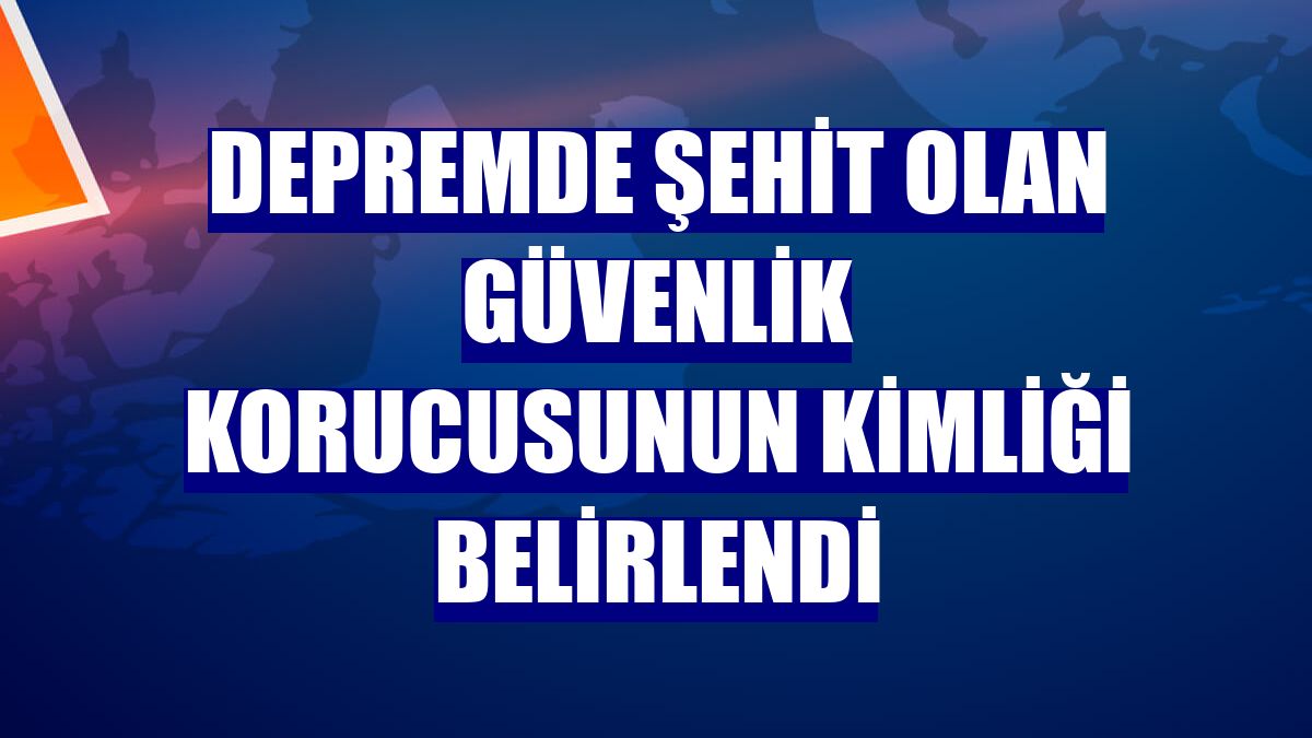 Depremde şehit olan güvenlik korucusunun kimliği belirlendi
