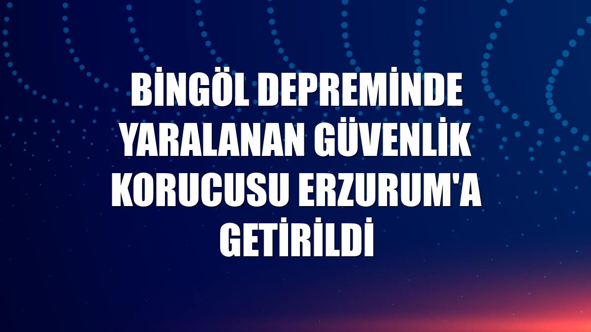 Bingöl depreminde yaralanan güvenlik korucusu Erzurum'a getirildi