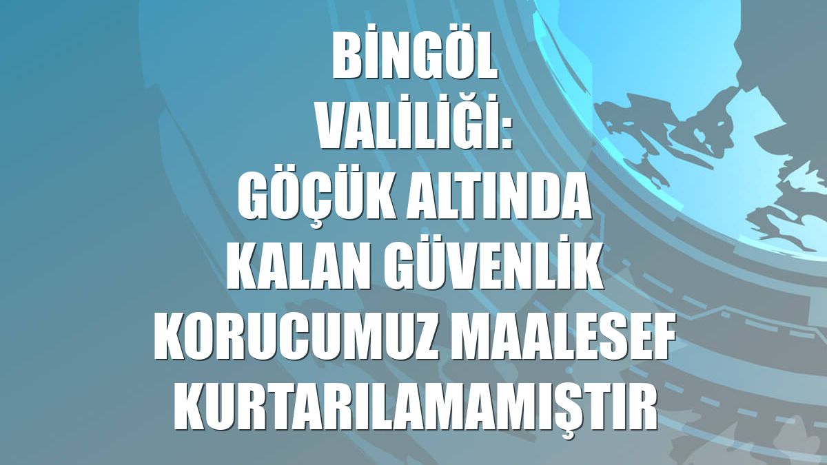 Bingöl Valiliği: Göçük altında kalan güvenlik korucumuz maalesef kurtarılamamıştır