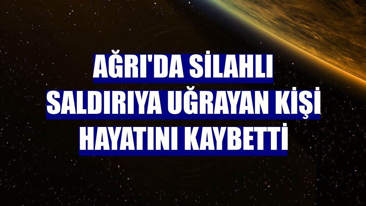 Ağrı'da silahlı saldırıya uğrayan kişi hayatını kaybetti