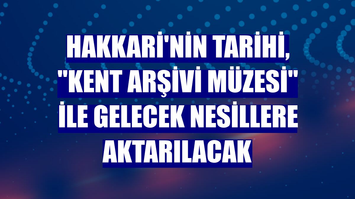 Hakkari'nin tarihi, "Kent Arşivi Müzesi" ile gelecek nesillere aktarılacak