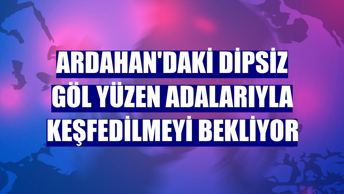 Ardahan'daki Dipsiz Göl yüzen adalarıyla keşfedilmeyi bekliyor