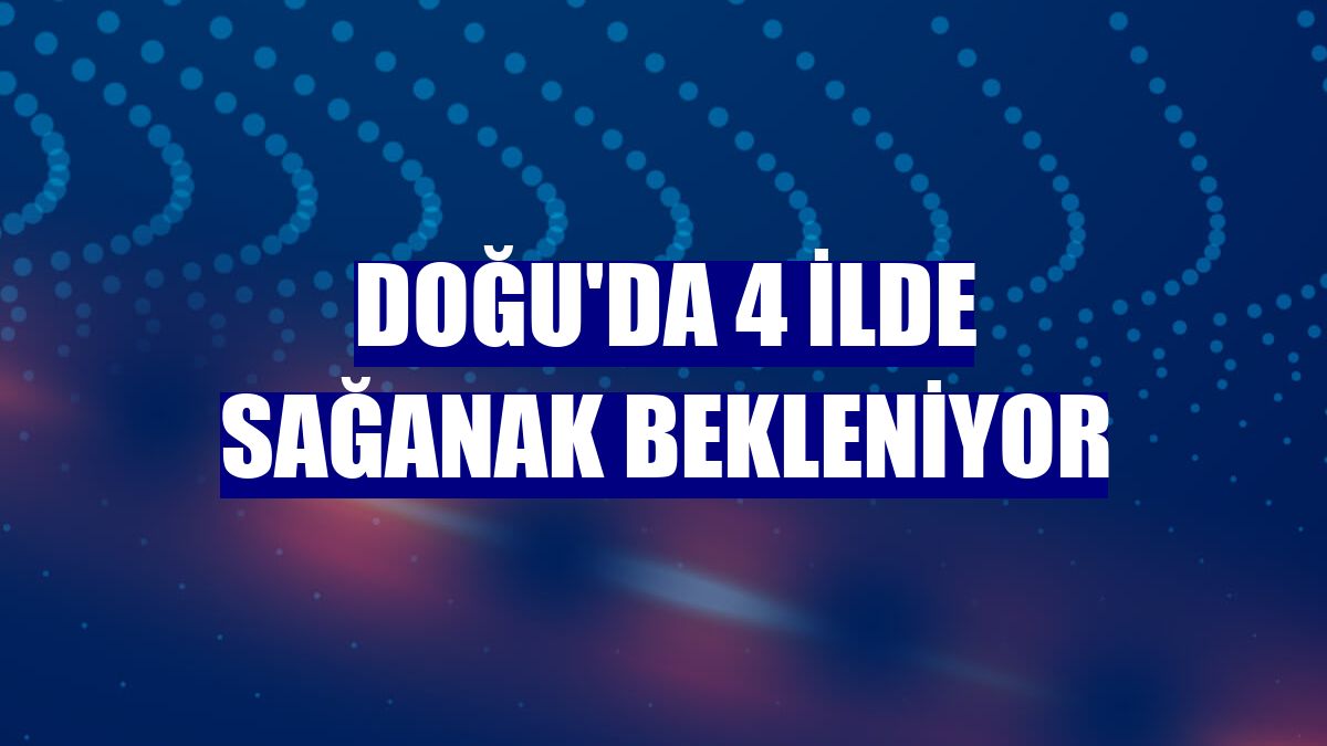 Doğu'da 4 ilde sağanak bekleniyor