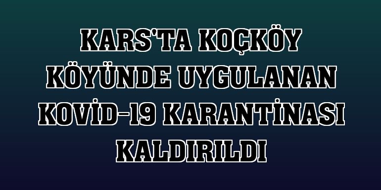 Kars'ta Koçköy köyünde uygulanan Kovid-19 karantinası kaldırıldı