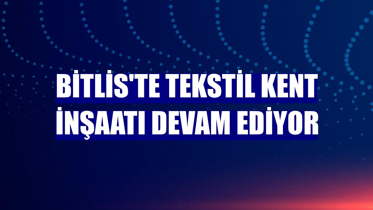Bitlis'te Tekstil Kent inşaatı devam ediyor
