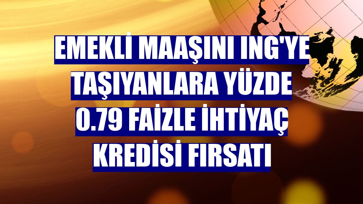 Emekli maaşını ING'ye taşıyanlara yüzde 0.79 faizle ihtiyaç kredisi fırsatı