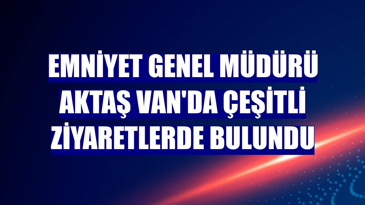 Emniyet Genel Müdürü Aktaş Van'da çeşitli ziyaretlerde bulundu