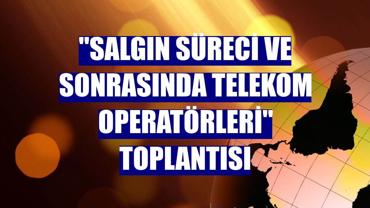 "Salgın Süreci ve Sonrasında Telekom Operatörleri" toplantısı
