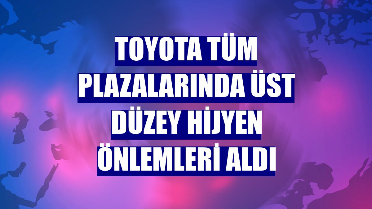 Toyota tüm plazalarında üst düzey hijyen önlemleri aldı