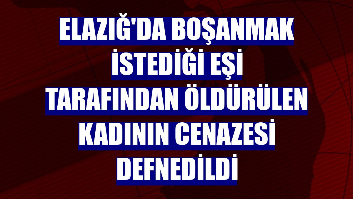 Elazığ'da boşanmak istediği eşi tarafından öldürülen kadının cenazesi defnedildi