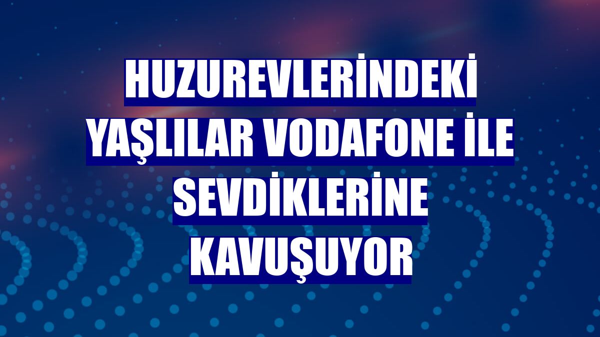 Huzurevlerindeki yaşlılar Vodafone ile sevdiklerine kavuşuyor
