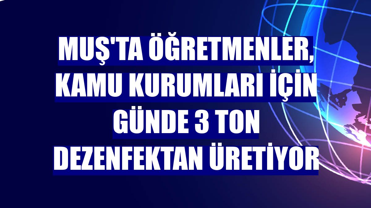 Muş'ta öğretmenler, kamu kurumları için günde 3 ton dezenfektan üretiyor