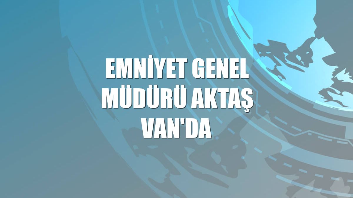 Emniyet Genel Müdürü Aktaş Van'da