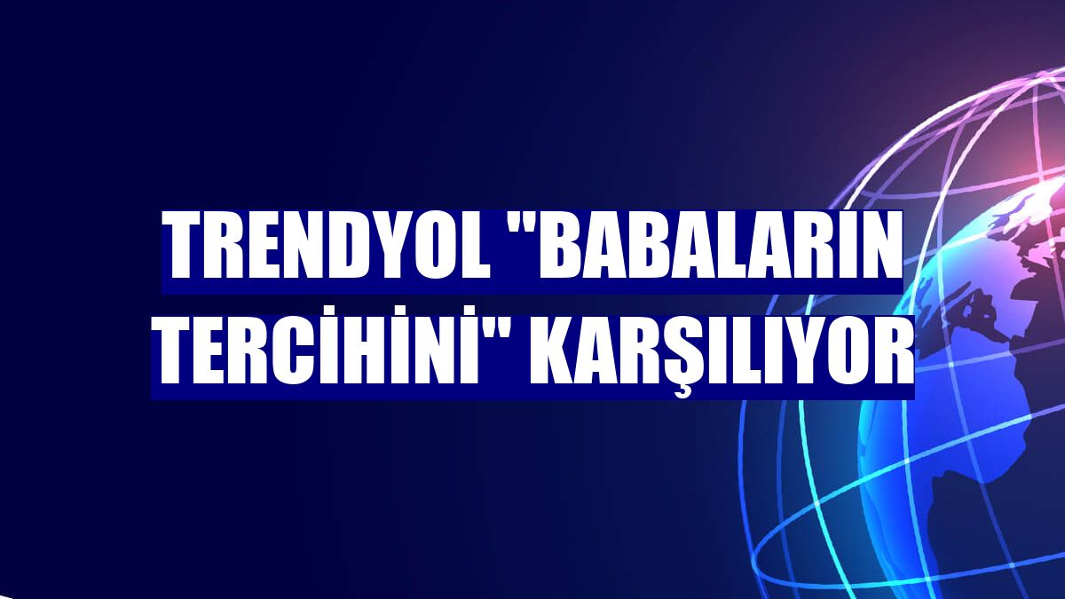 Trendyol "babaların tercihini" karşılıyor