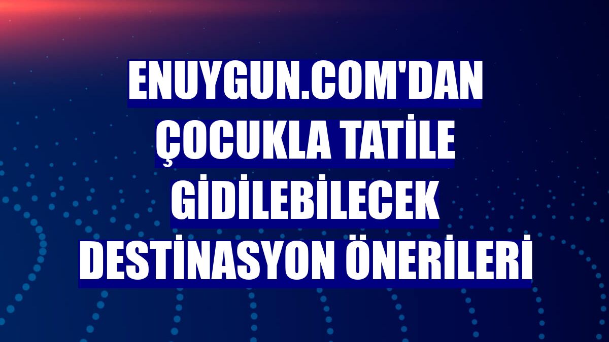 Enuygun.com'dan çocukla tatile gidilebilecek destinasyon önerileri
