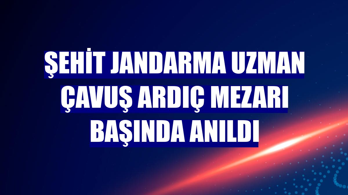 Şehit Jandarma Uzman Çavuş Ardıç mezarı başında anıldı