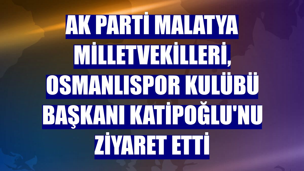 AK Parti Malatya Milletvekilleri, Osmanlıspor Kulübü Başkanı Katipoğlu'nu ziyaret etti