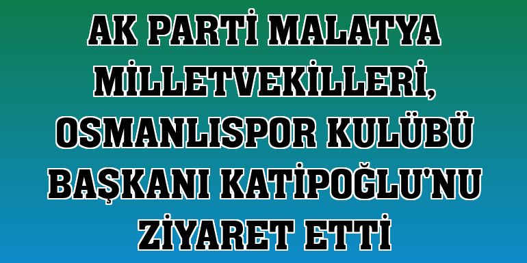AK Parti Malatya Milletvekilleri, Osmanlıspor Kulübü Başkanı Katipoğlu'nu ziyaret etti