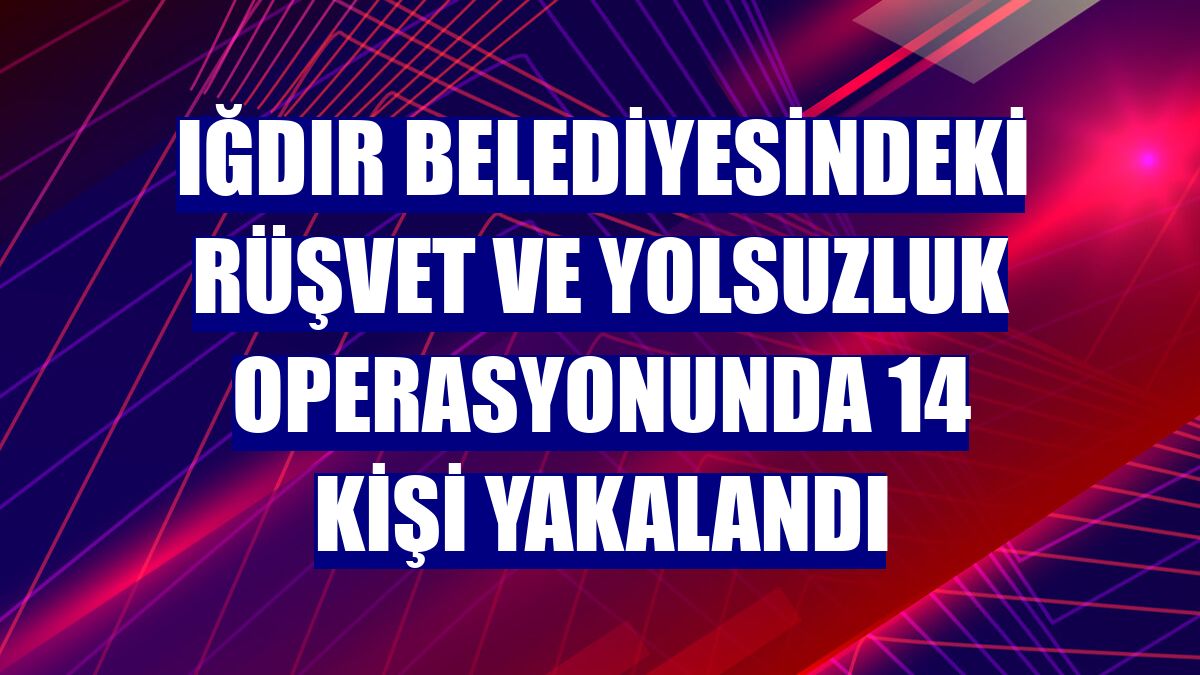 Iğdır Belediyesindeki rüşvet ve yolsuzluk operasyonunda 14 kişi yakalandı