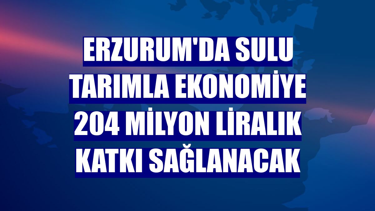 Erzurum'da sulu tarımla ekonomiye 204 milyon liralık katkı sağlanacak