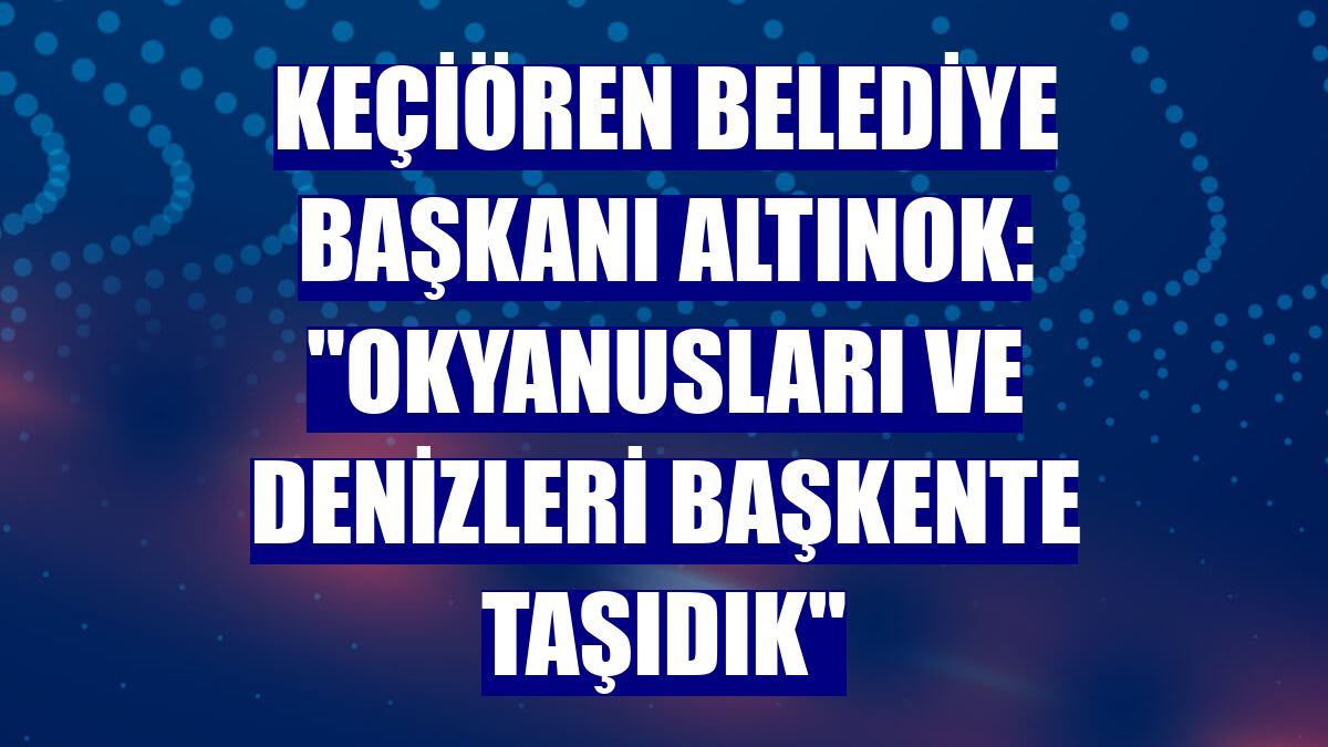 Keçiören Belediye Başkanı Altınok: "Okyanusları ve denizleri başkente taşıdık"