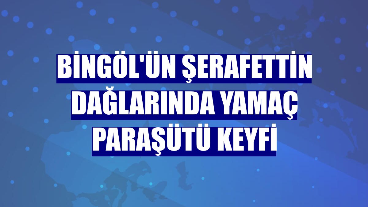 Bingöl'ün Şerafettin Dağlarında yamaç paraşütü keyfi